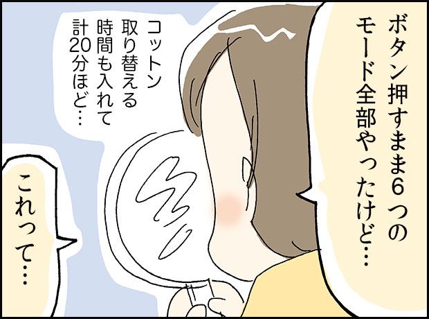 「ボタン押すまま6つのモード全部やったけど...」コットン取り替える時間も入れて計20分ほど…「これって」